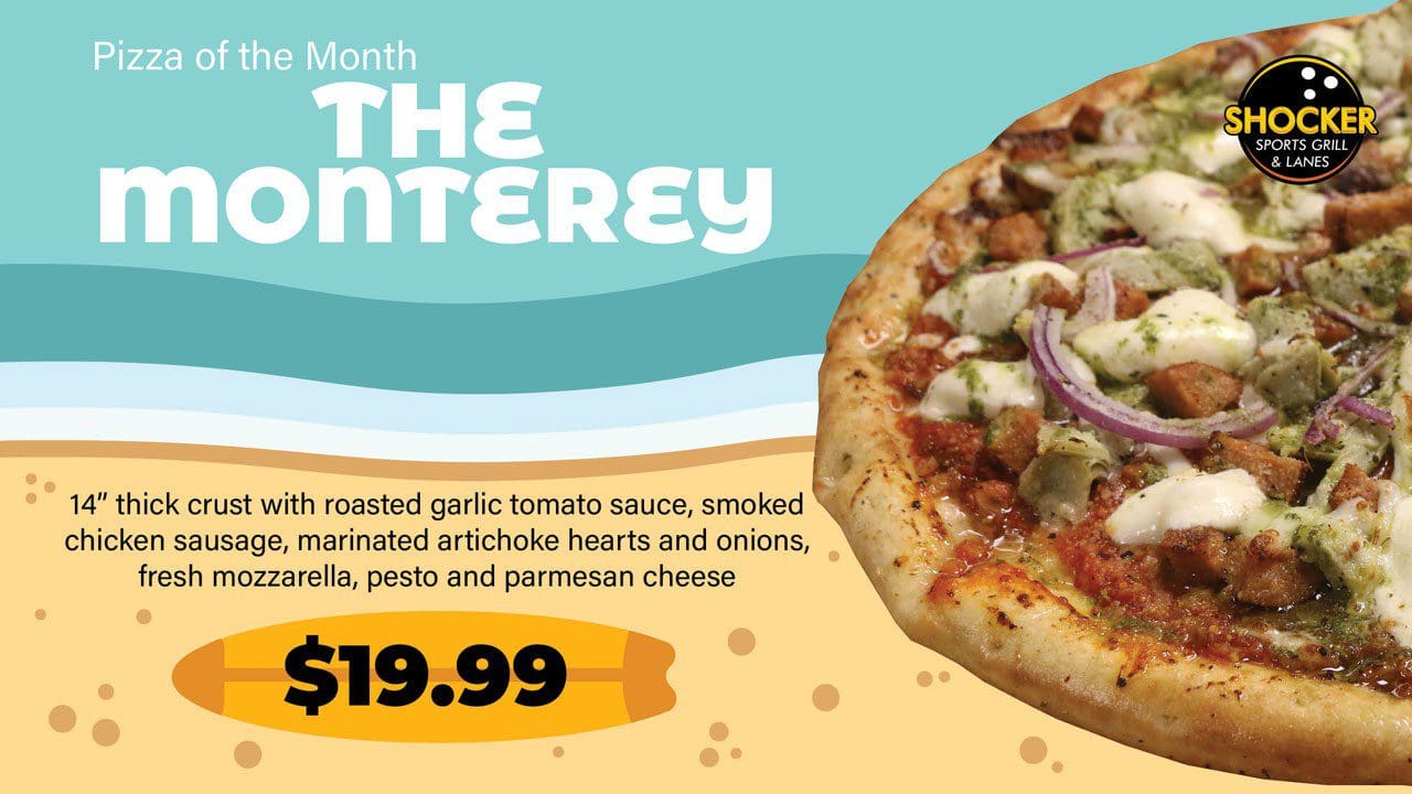 Visit the Shocker Sports Grill &amp; Lanes in March to try their Pizza of the Month, the Monterey! 14&quot; thick crust with roasted garlic tomato sauce, smoked chicken sausage, marinated artichoke hearts and onions, fresh mozzarella, pesto and parmesan cheese for $19.99.