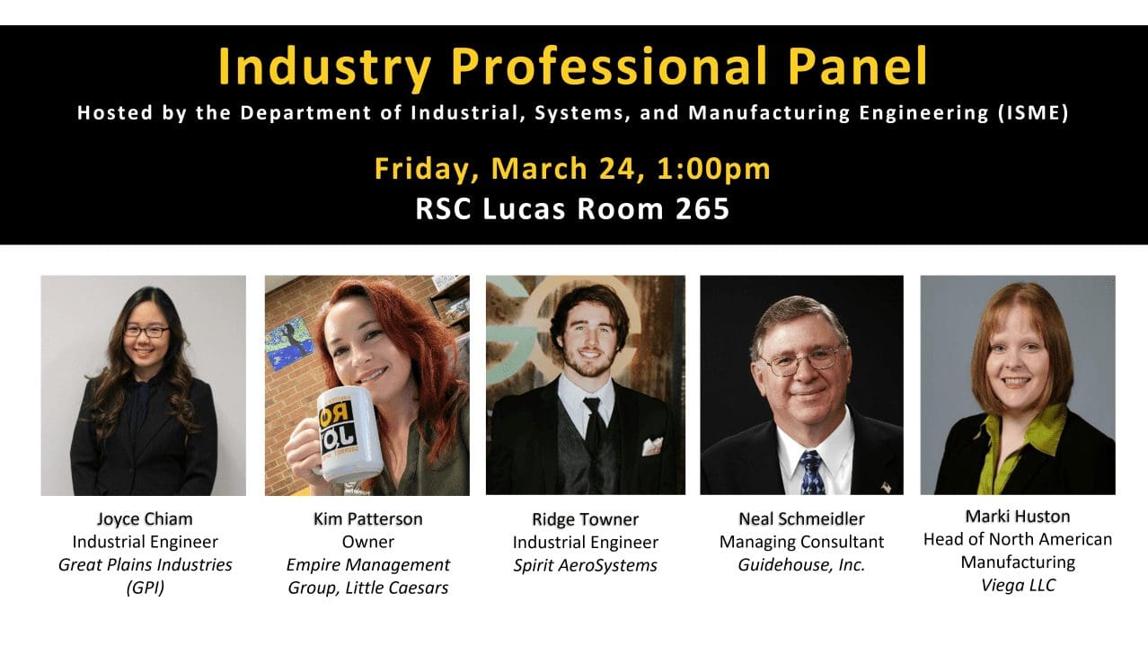 All are welcome to come and hear about a few of the ways a degree in Industrial Engineering or Product Design and Manufacturing Engineering can translate to a career.  An Industry Professional Panel will be held Friday, March 24th at 1:00pm in RSC Lucas Room 265.  Five industry professionals working in diverse specializations within the field of Industrial or Manufacturing Engineering will be sharing their experiences and answering questions. Panelists include Joyce Chiam, Industrial Engineer at Great Plains Industries; Kim Patterson, Owner of Empire Group Management, Little Caesars; Ridge Towner, Industrial Engineer at Spirit AeroSystems; Neal Schmeidler, managing consultant at Guidehouse, Inc.; and Marki Huston, Head of North American Manufacturing at Viega, LLC.