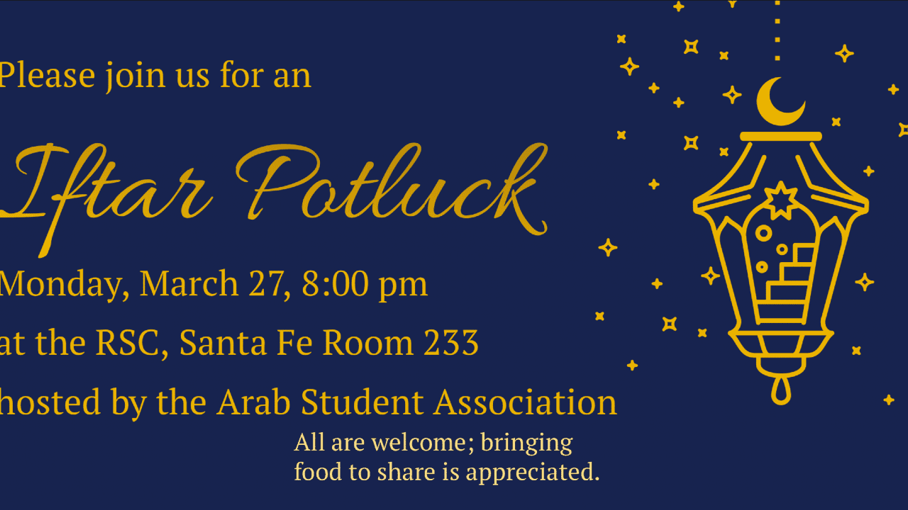 The Arab Student Association welcomes you to our Iftar Potluck event at 8p.m. on Monday, March 27 in RSC room 233 — the Santa Fe Room. Iftar is a meal traditionally taken by Muslims at sundown to break the daily fast during Ramadan. All are welcome to participate in the meal. The event is free, and any food that you can bring to share is appreciated.