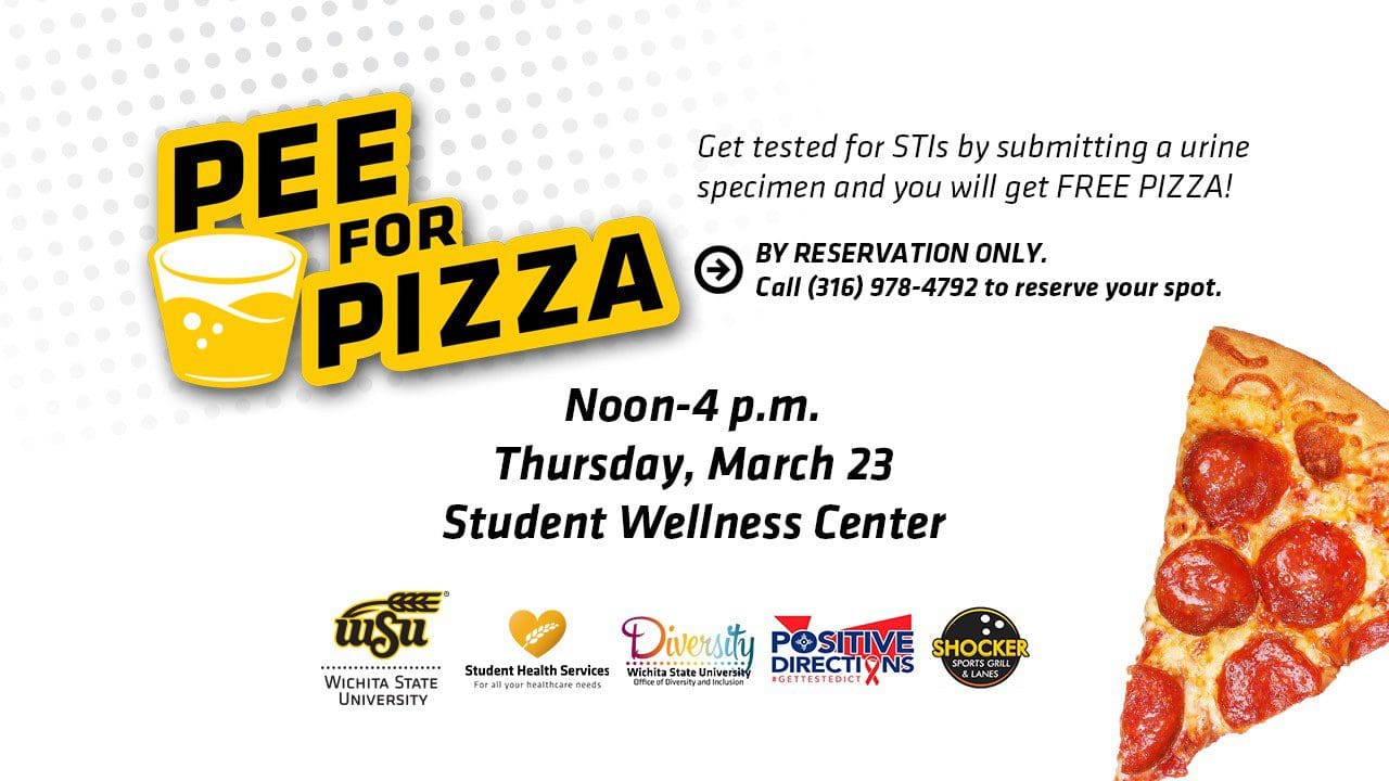 Student Health Services (SHS) is hosting another Pee for Pizza event. It will take place noon-4 p.m. Thursday, Mar 23rd, at the Student Wellness Center in the Steve Clark YMCA. During the event, participants can get tested for Gonorrhea and Chlamydia by submitting a urine specimen and then receive a free pizza.<br />
<br />
Pee 4 Pizza is a Sexual Health awareness event that allows you to test for sexually transmitted illnesses such as gonorrhea, chlamydia, syphilis, HIV and Hepatitis C, and know your status for FREE! Urine and blood specimens are collected and free pizza is provided afterwards.<br />
<br />
Co-sponsored by the Office of Diversity and Inclusion, Positive Direction and Shocker Sports Grill and Lanes, Pee for Pizza occurs twice a month through the fall and spring semesters and is by reservation only. No walk-ins will be accepted. Participants must not use the restroom at least one hour before testing.<br />
<br />
For more information or to make a reservation, contact SHS at 316-978-4792. Other testing is available upon request.